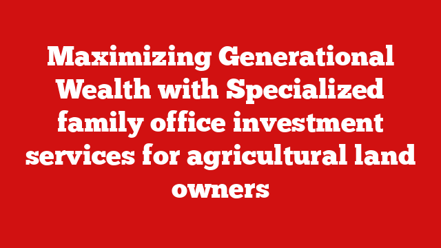 Maximizing Generational Wealth with Specialized family office investment services for agricultural land owners