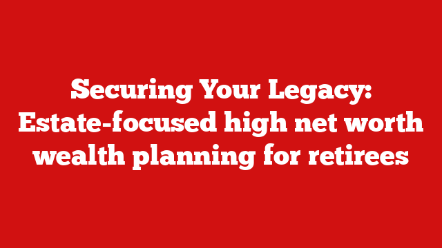 Securing Your Legacy: Estate-focused high net worth wealth planning for retirees